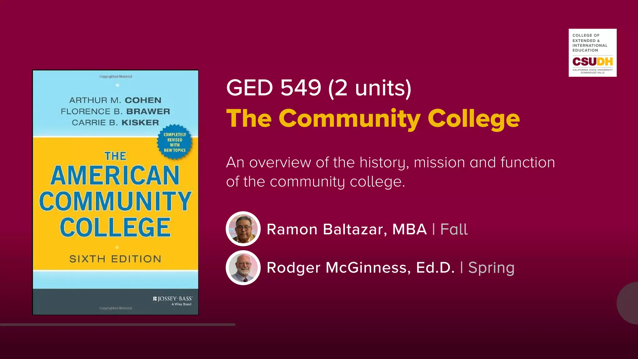GED 549 (2 units)
The Community College
An overview of the history, mission and function
of the community college.
Ramon Baltazar, MBA | Fall
Rodger McGinness, Ed.D. | Spring
 