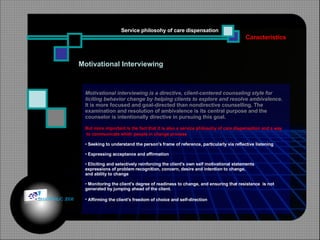 Motivational Interviewing Motivational interviewing is a directive, client-centered counseling style for  liciting behavior change by helping clients to explore and resolve ambivalence . It is more focused and goal-directed than nondirective counselling. The  examination and resolution of ambivalence is its central purpose and the  counselor is intentionally directive in pursuing this goal.  But more important is the fact that it is also a service philosohy of care dispensation and a way to communicate whith people in change process   Seeking to understand the person's frame of reference, particularly via reflective listening  Expressing acceptance and affirmation    Eliciting and selectively reinforcing the client's own self motivational statements  expressions of problem recognition, concern, desire and intention to change,  and ability to change  Monitoring the client's degree of readiness to change, and ensuring that resistance  is not  generated by jumping ahead of the client.    Affirming the client's freedom of choice and self-direction    Caracteristics Service philosohy of care dispensation © HOIPHUC 2008 