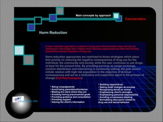 Harm Reduction   Caracteristics Main concepts by approach Being nonjudgmental  Avoid being parental/authoritarian  Meeting the client where they are  Avoiding having preconceived goals  Providing guidance and consultation  Providing support  Valuing the client's information  Building rapport/trust  Seeing small changes as success  Recognizing denial as normal  Emphasizing client's strengths  Emphasizing personal responsibility Avoiding unnecessary labeling  Normalizing discussion related to  drug use and sexual behavior  A harm reduction approach to a person's drug use in the short term does not rule out abstinence in the longer term. Indeed, harm reduction approaches are often the first step towards the eventual cessation of drug use.  Harm reduction approaches are restricted to those strategies which place first priority on reducing the negative consequences of drug use for the individual, the community and society while the user continues to use drugs, at least for the present time. By providing services as serign exchange, condom distribution and intervening in cummunity setting, the peer worker initiate relation with high risk population in the objective of diminue consequences and act as a motivative and supportive agent in the process of change  ( Out Reach program ). © HOIPHUC 2008 