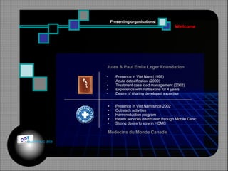 Wellcome Presenting organisations:   Jules & Paul Emile Leger Foundation Presence in Viet Nam (1998) Acute detoxification (2000) Treatment case load management (2002) Experience with naltrexone for 4 years Desire of sharing developed expertise  Presence in Viet Nam since 2002 Outreach activities Harm reduction program Health services distribution through Mobile Clinic Strong desire to stay in HCMC Medecins du Monde Canada © HOIPHUC 2008 