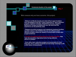 Why ? Contextual situation of the project Médecin du Monde Canada and Jules & Paul Leger Fundation  have developped in the last  5 years experience in  Harm reduction  program, Outreach activities, Outpatients services, Cognitive Behavioral Therapy and Naltrexone use. We think that this  experience can be positively used. Relapse prevention programs and outpatients treatment facilities actually in place in Ho Chi Minh City are not suffisant and/or  efficient enough to allow the release of incarcerated inmates after purged sentences The lack of qualified staff and absence of professionallism  kept  high risk population stigmatised when facing addiction  and H.I.V. problem Even with a harm reduction program as incarceration for hard  drug user, H.I.V. continue to spread out and serign exchange is still  a main factor of transmission Main reasons why we have conceive  this project © HOIPHUC 2008 