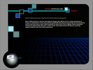 Start a little buziness , (National & International program) Start a little buziness is size for international donator who desire to live a online experience of  living in a development contry. By contribuing $US 200, the personis paired with an ex-toxicomane and he have they have to start a little buziness for allow him to live in dignity. Onlive interactive analysis of opportunities (buy-sale,  service shop, every ideas have to be discuss. Learning  opportunities for both and unique experience. Future SCHDU , Continuous idea © HOIPHUC 2008 