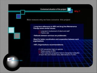 Why ? Contextual situation of the project Long term adherence to ARV and drug free Maintenance Therapy share similar issues;  Referals between services are problematic Need for better coordination and cooperation between each organisations INTL Organisations recommandations; Main reasons why we have conceive  this project HIV prevention high on agenda  (2)  Raise access to ARV  (3)  Harm reduction programs have to recognize inviduality of each IDU and Include many alternatives to Tx IDU (1)   Long term involvement of client and staff  (2)  Failure rate © HOIPHUC 2008 