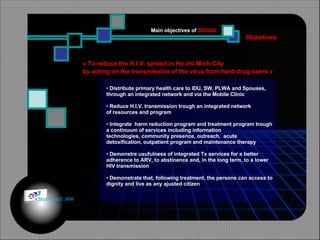 Objectives Main objectives of  SCHDU « To reduce the H.I.V. spread in Ho chi Minh City by acting on the transmission of the virus from hard drug users » Distribute primary health care to IDU, SW, PLWA and Spouses, through an integrated network and via the Mobile Clinic Reduce H.I.V. transmission trough an integrated network of resources and program Integrate  harm reduction program and treatment program trough a continuum of services including information  technologies, community presence, outreach,  acute detoxification, outpatient program and maintenance therapy Demonstre usufulness of integrated Tx services for a better adherence to ARV, to abstinence and, in the long term, to a lower  HIV transmission Demonstrate that, following treatment, the persons can access to dignity and live as any ajusted citizen © HOIPHUC 2008 