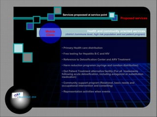 Health and community oriented services (district /commune level, high risk population and out patient program) Mobile Clinic Primary Health care distribution Free testing for Hepatitis B-C and HIV Reference to Detoxification Center and ARV Treatment Harm reduction programm (syringe and condom distribution)  Out Patient Treatment alternative facility (For all  treatements following acute detoxification, including antagonist or substitution medication) Community support program (Relational, basic needs and  occupational intervention and conseiling) Representation activities when events Proposed services Services propoosed at service point © HOIPHUC 2008 