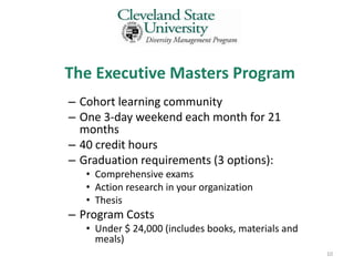 The Executive Masters Program
– Cohort learning community
– One 3-day weekend each month for 21
  months
– 40 credit hours
– Graduation requirements (3 options):
   • Comprehensive exams
   • Action research in your organization
   • Thesis
– Program Costs
   • Under $ 24,000 (includes books, materials and
     meals)
                                                     10
 