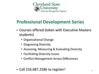 Professional Development Series
– Courses offered (taken with Executive Masters
  students)
   •   Organizational Change
   •   Diagnosing Diversity
   •   Assessing, Measuring & Evaluating Diversity
   •   Facilitating Diversity Issues
   •   Conflict Management Across Differences


– Call 216.687.2586 to register!                     12
 