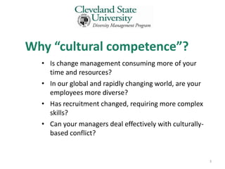 Why “cultural competence”?
  • Is change management consuming more of your
    time and resources?
  • In our global and rapidly changing world, are your
    employees more diverse?
  • Has recruitment changed, requiring more complex
    skills?
  • Can your managers deal effectively with culturally-
    based conflict?


                                                          3
 