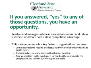 If you answered, “yes” to any of
 those questions, you have an
 opportunity.
• Leaders and managers who can successfully recruit and retain
  a diverse workforce hold a clear competitive advantage.

• Cultural competence is a key factor to organizational success
   – Complex problems require intellectually diverse collaborative teams to
     tackle them.
   – Global markets demand cross-cultural understanding.
   – Four generations in the workplace succeed as they appreciate the
     perspective and skill set each brings to the table

                                                                       5
 