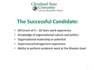The Successful Candidate:
•   Minimum of 5 – 10 Years work experience
•   Knowledge of organizational culture and politics
•   Organizational leadership or potential
•   Supervisory/management experience
•   Ability to perform academic work at the Masters level




                                                            6
 