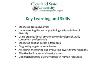 Key Learning and Skills
• Managing group dynamics
• Understanding the social psychological foundation of
  diversity
• Using organizational psychology to develop culturally
  competent professionals
• Managing conflict across differences
• Diagnosing organizational issues
• Assessing, measuring and evaluating diversity interventions
• Effective facilitation of diversity issues
• Understanding the diversity issues in human resources


                                                            8
 