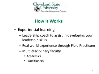 How It Works
• Experiential learning
  – Leadership coach to assist in developing your
    leadership skills
  – Real world experience through Field Practicum
  – Multi-disciplinary faculty
     • Academics
     • Practitioners

                                               9
 