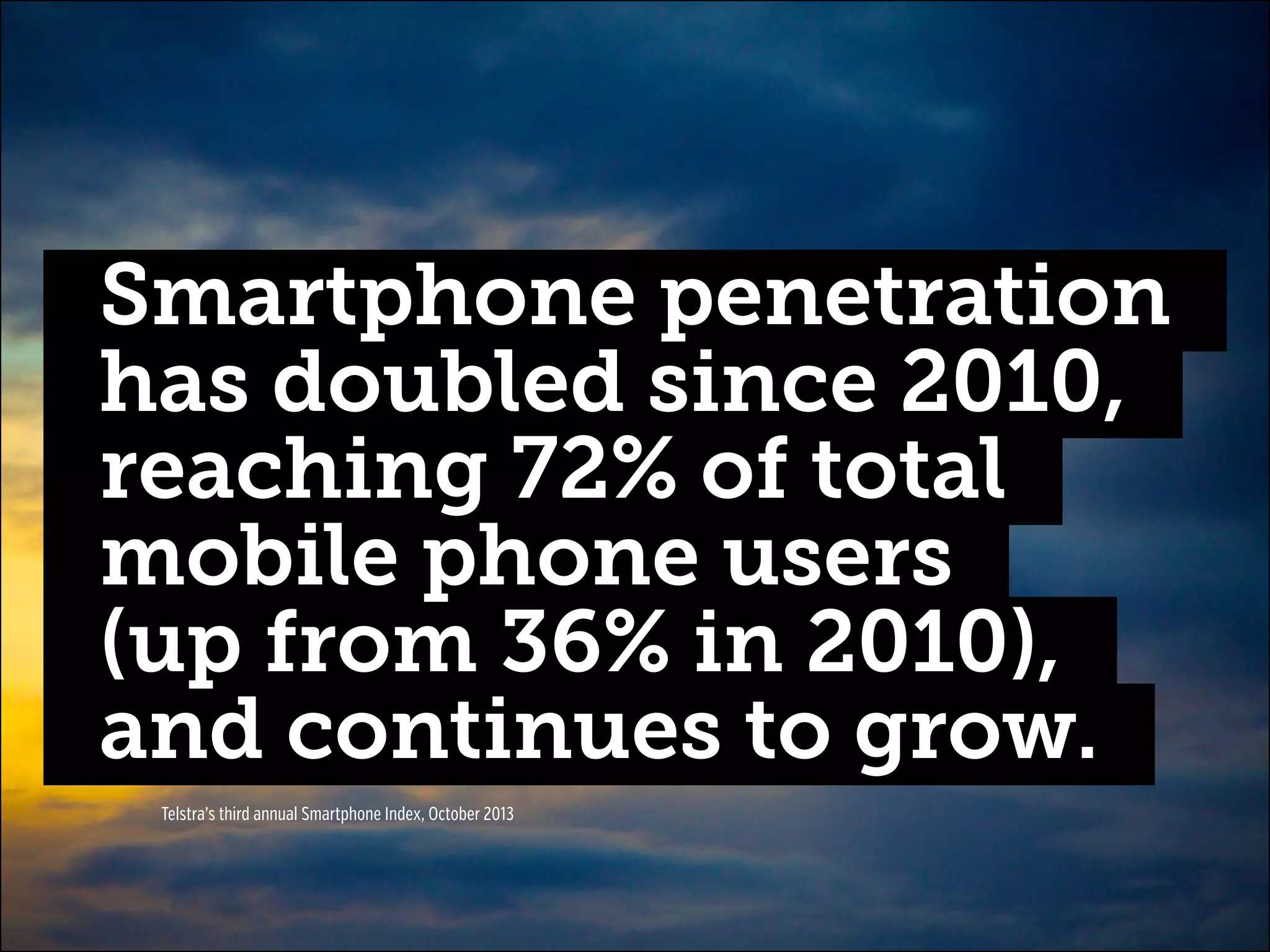 Smartphone penetration
has doubled since 2010,
reaching 72% of total
mobile phone users
(up from 36% in 2010),
and continues to grow.
Telstra’s third annual Smartphone Index, October 2013

 