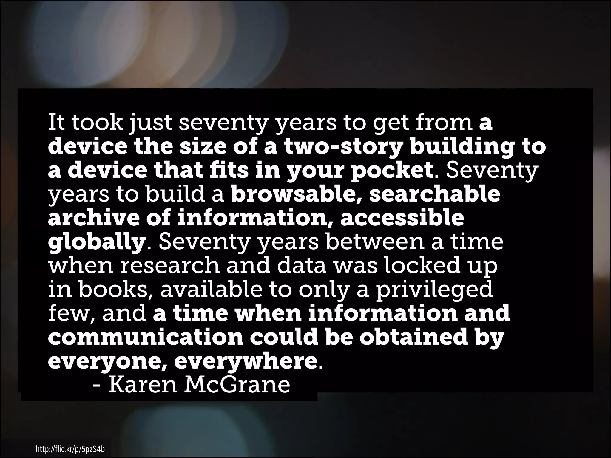 It took just seventy years to get from a
device the size of a two-story building to
a device that fits in your pocket. Seventy
years to build a browsable, searchable
archive of information, accessible
globally. Seventy years between a time
when research and data was locked up
in books, available to only a privileged
few, and a time when information and
communication could be obtained by
everyone, everywhere.
		 - Karen McGrane
http://flic.kr/p/5pzS4b

 