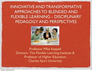 INNOVATIVE AND TRANSFORMATIVE
                   APPROACHES TO BLENDED AND
                 FLEXIBLE LEARNING - DISCIPLINARY
                   PEDAGOGY AND PERSPECTIVES




                                     Professor Mike Keppell
                           Director, The Flexible Learning Institute &
                                 Professor of Higher Education
                                    Charles Sturt University

                                                1
Tuesday, 9 November 2010                                                 1
 