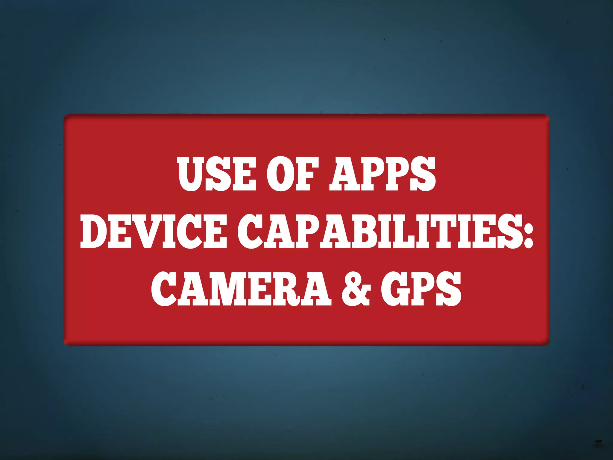 USE of APPS
DEVICE CAPABILITIES:
   CAMERA & GPS
 