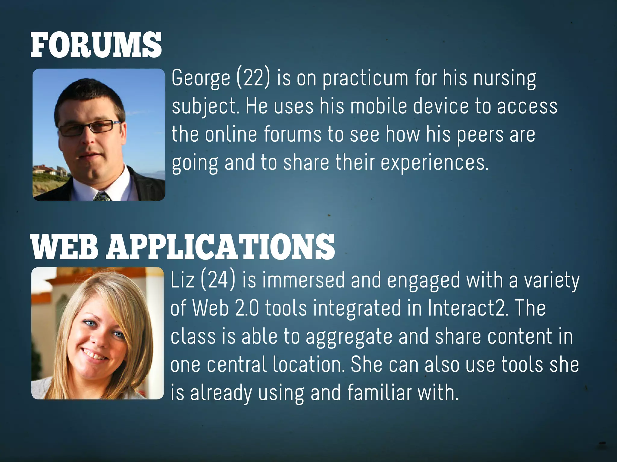forUMS
         George (22) is on practicum for his nursing
         subject. He uses his mobile device to access
         the online forums to see how his peers are
         going and to share their experiences.


Web appliCationS
         Liz (24) is immersed and engaged with a variety
         of Web 2.0 tools integrated in Interact2. The
         class is able to aggregate and share content in
         one central location. She can also use tools she
         is already using and familiar with.
 