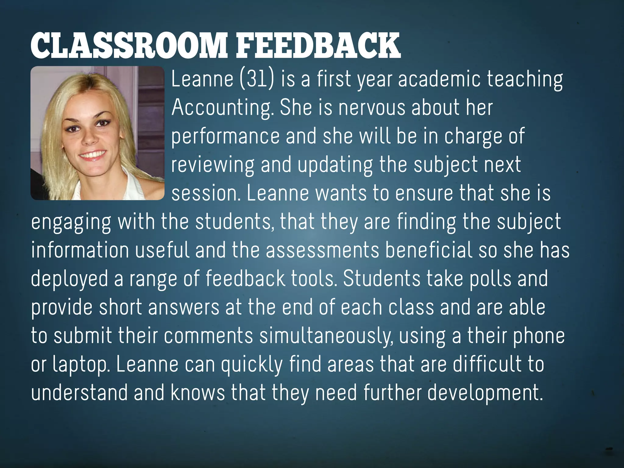 ClaSSrooM feedbaCK
                 Leanne (31) is a first year academic teaching
                 Accounting. She is nervous about her
                 performance and she will be in charge of
                 reviewing and updating the subject next
                 session. Leanne wants to ensure that she is
engaging with the students, that they are finding the subject
information useful and the assessments beneficial so she has
deployed a range of feedback tools. Students take polls and
provide short answers at the end of each class and are able
to submit their comments simultaneously, using a their phone
or laptop. Leanne can quickly find areas that are difficult to
understand and knows that they need further development.
 