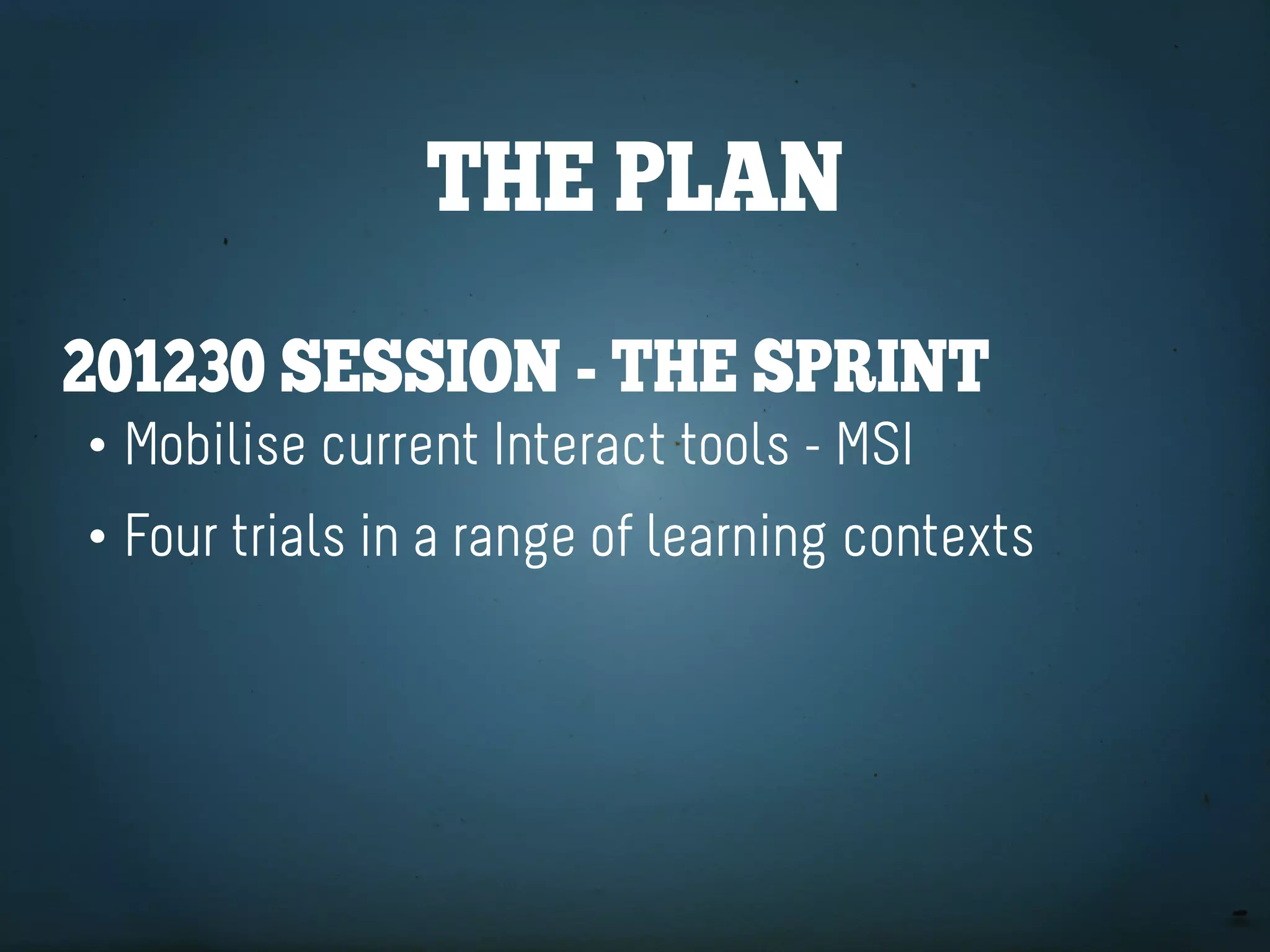 the plan
201230 SeSSion - the Sprint
• Mobilise current Interact tools - MSI
• Four trials in a range of learning contexts
 
