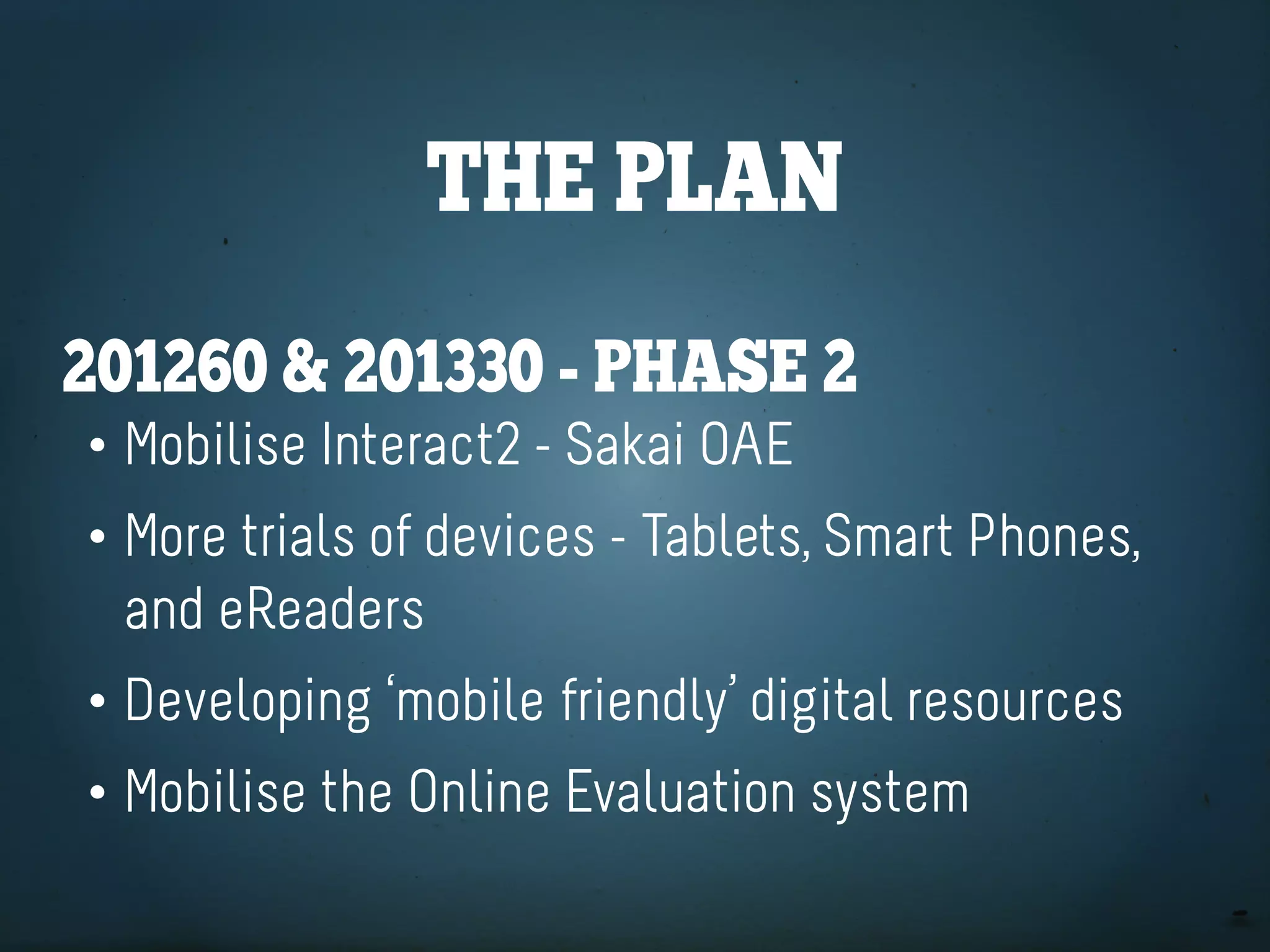 the plan
201260 & 201330 - phaSe 2
• Mobilise Interact2 - Sakai OAE
• More trials of devices - Tablets, Smart Phones,
  and eReaders
• Developing ‘mobile friendly’ digital resources
• Mobilise the Online Evaluation system
 