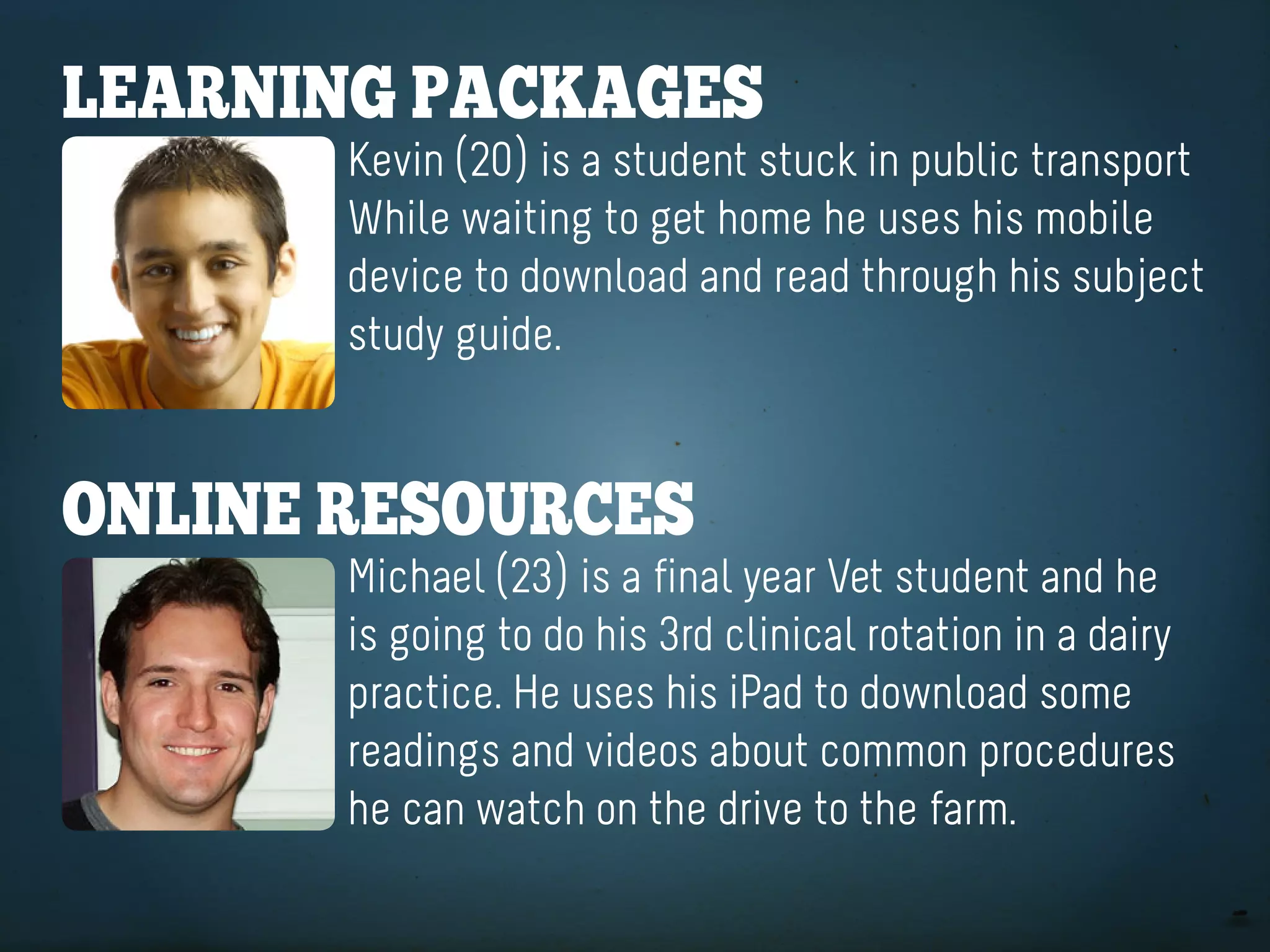 learning paCKageS
       Kevin (20) is a student stuck in public transport
       While waiting to get home he uses his mobile
       device to download and read through his subject
       study guide.


online reSoUrCeS
       Michael (23) is a final year Vet student and he
       is going to do his 3rd clinical rotation in a dairy
       practice. He uses his iPad to download some
       readings and videos about common procedures
       he can watch on the drive to the farm.
 
