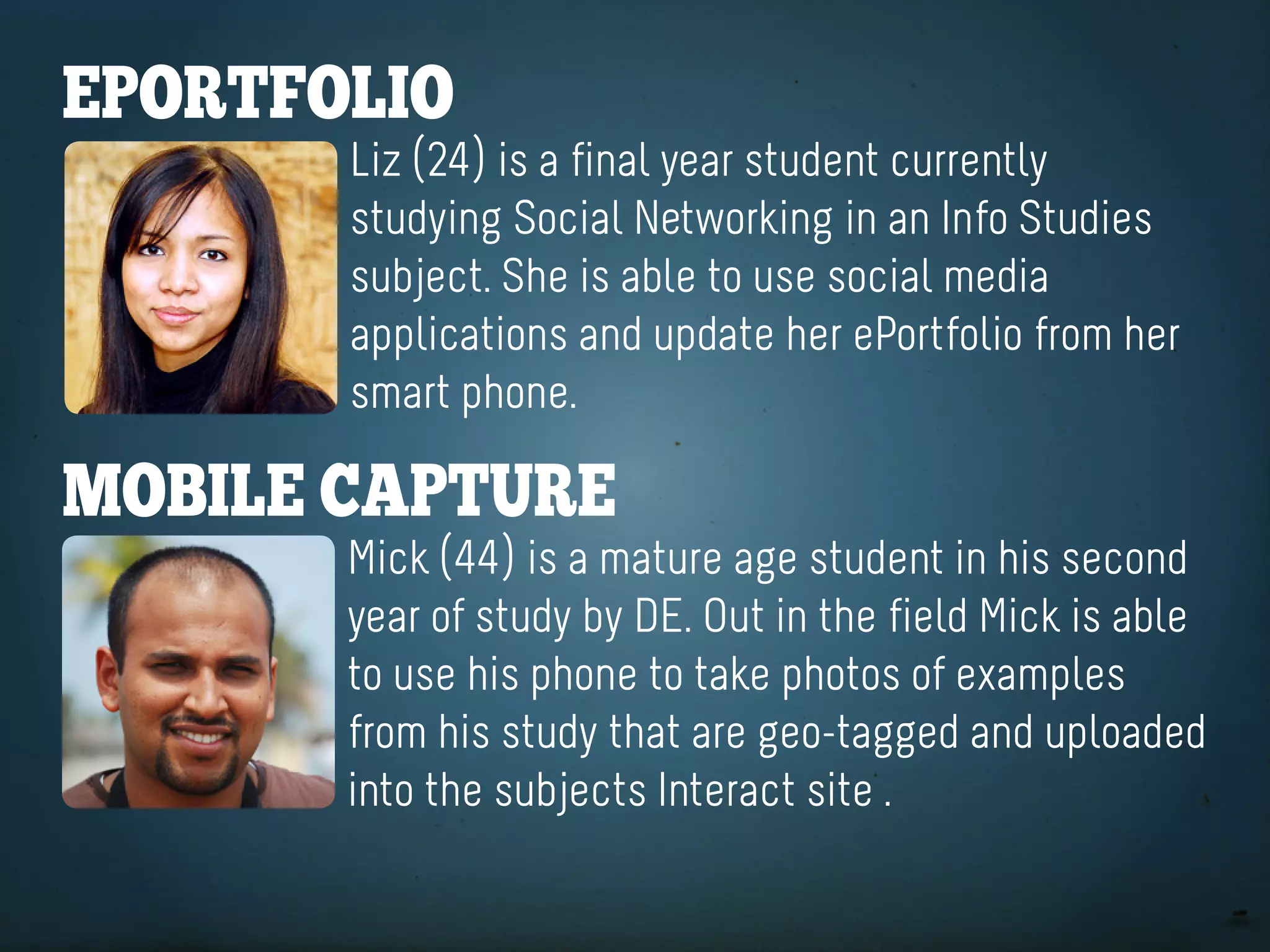 eportfolio
       Liz (24) is a final year student currently
       studying Social Networking in an Info Studies
       subject. She is able to use social media
       applications and update her ePortfolio from her
       smart phone.

Mobile CaptUre
       Mick (44) is a mature age student in his second
       year of study by DE. Out in the field Mick is able
       to use his phone to take photos of examples
       from his study that are geo-tagged and uploaded
       into the subjects Interact site .
 