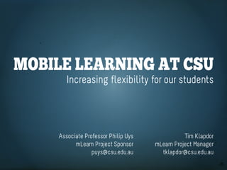 Mobile learning at CSU
       Increasing flexibility for our students




    Associate Professor Philip Uys              Tim Klapdor
          mLearn Project Sponsor     mLearn Project Manager
                 puys@csu.edu.au       tklapdor@csu.edu.au
 
