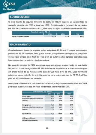 LUCRO LÍQUIDO
O lucro líquido do segundo trimestre de 2009, foi 125,3% superior ao apresentado no
segundo trimestre de 2008 e igual ao 1T09. Considerando o numero total de ações,
(48.571.597), a empresa acumula R$ 0,20 de lucro por ação no primeiro semestre de 2009.
                                 Resultado Líquido - R$ mil
                                                          2T09                  2T08                  1T09
    Lucro (Prejuizo) Líquido                                     4.772                 2.118                 4.772




  ENDIVIDAMENTO

O endividamento líquido da empresa sofreu redução de 20,9% em 12 meses, terminando o
período em R$ 77,5 milhões. Essa queda ocorreu principalmente pela opção da companhia
de não rolar dividas até o final do 1T09 a fim de evitar os altos spreads cobrados pelos
bancos durante o período de crise internacional.

No segundo trimestre de 2009 a empresa optou por alongar o prazo médio de sua dívida.
No período, foram renegociados R$ 23,0 milhões em empréstimos e financiamentos para
um prazo médio de 30 meses a uma taxa de CDI mais 3,4% ao ano. Esse movimento
colaborou para a redução do endividamento de curto prazo que caiu de R$ 58,0 milhões
para R$ 46,4 milhões em um trimestre.

A empresa foi beneficiada pela queda na taxa básica de juros que aconteceram em 2009,
pois todas suas dívidas são em reais e indexadas à taxa média de CDI.

                                   Endividamento - R$ milhões
                                                        2T09             2T08            1T09
                  Curto prazo                                 46,4         47,3                58,0
                  Empréstimos e Financiamentos                36,5         29,7                47,4
                  Leasing                                      9,9         17,6                10,7


                  Longo prazo                                 31,6         53,3                29,7
                  Empréstimos e Financiamentos                20,0         44,7                17,9
                  Leasing                                     11,6          8,6                11,8


                  Dívida Bruta                                78,0        100,6                87,7


                  (-) Disponibilidades                         0,5          2,7                 1,5
                  Dívida (Caixa) Líquida                      77,5         98,0                86,3




                                                     16
 