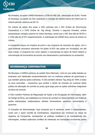 No trimestre, as ações CARD3 fecharam o 2T09 em R$ 3,65, valorização de 34,8%. Frente
ao Ibovespa, os papéis da CSU superaram a variação da carteira teórica do índice que no
mesmo período valorizou-se 26,1%.

Os índices de ações dos quais a CSU participa são o IGC (Índice de Governança
Corporativa) e o ITAG (Índice de Tag Along). Durante o segundo trimestre, ambos
apresentaram variação superior ao índice Ibovespa, sendo que o IGC teve alta de 30,9% e
o ITAG alta de 27,5% respectivamente. A valorização da CARD3 ficou acima de ambos os
índices.

A companhia lançou em meados de junho o seu programa de recompra de ações, com o
qual pretende recomprar oitocentas mil ações (4,42% das ações em circulação), em até
doze meses. O programa tem como objetivo a manutenção do plano de Stock Options e
remuneração de funcionários de acordo com desempenho e permanência na companhia.




  GOVERNANÇA CORPORATIVA

Na Bovespa a CARD3 pertence ao padrão Novo Mercado, nível em que estão listadas as
empresas com destacado comprometimento com as melhores práticas de governança e
que mantém apenas ações ordinárias. A CSU também oferece Tag along de 100% a todos
os seus acionistas – mecanismo que confere o direito de inclusão em eventual oferta
pública de alienação de controle ao preço igual pago para as ações ordinárias integrantes
do bloco de controle.

A CSU mantém Políticas de Negociação de Ações e de Divulgação de Informações, além
do Código de Ética, que estabelece as normas de conduta no relacionamento com todas as
partes interessadas: colaboradores, clientes, fornecedores, parceiros, comunidades e
governos.

O Conselho de Administração, hoje composto por 8 membros, sendo 4 independentes,
conta com o apoio Comitê de Controladoria, responsável por monitorar os riscos de
negócios da Companhia, acompanhar as práticas contábeis e de transparência das
informações, analisar potenciais conflitos de interesses em transações envolvendo partes



                                          18
 