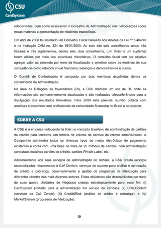 relacionadas, bem como assessorar o Conselho de Administração nas deliberações sobre
essas matérias a apresentação de relatórios específicos.

Em abril de 2008 foi instalado um Conselho Fiscal baseado nos moldes da Lei nº 6.404/76
e na Instrução CVM no. 324 de 19/01/2000. Ao todo são seis conselheiros sendo três
titulares e três suplementes, destes seis, dois conselheiros, (um titular e um suplente)
foram eleitos por meio dos acionistas minoritários. O conselho fiscal tem por objetivo
agregar valor ao acionista por meio da fiscalização e opiniões sobre as matérias de sua
competência como relatório anual financeiro, balanços e demonstrativos e outros.

O Comitê de Controladoria é composto por dois membros escolhidos dentre os
conselheiros de Administração.

Na área de Relações de Investidores (RI), a CSU mantém um site de RI, onde as
informações são permanentemente atualizadas e são realizadas teleconferências para a
divulgação dos resultados trimestrais. Para 2009 está prevista reunião pública com
analistas e encontros com profissionais da comunidade financeira no Brasil e no exterior.



  SOBRE A CSU

A CSU é a empresa independente líder no mercado brasileiro de administração de cartões
de crédito para terceiros, em termos de volume de cartões de crédito administrados. A
Companhia administra todos os diversos tipos de meios eletrônicos de pagamento
existentes e conta com uma base de mais de 20 milhões de cartões, com administração
contratada incluindo cartões de crédito, cartões Private Label, etc.

Adicionalmente aos seus serviços de administração de cartões, a CSU presta serviços
especializados relacionados à Call Centers, serviços de suporte para análise e aprovação
de crédito e cobrança, desenvolvimento e gestão de programas de fidelização para
diferentes clientes dos mais diversos setores. Estas atividades são desenvolvidas por meio
de suas quatro Unidades de Negócios criadas estrategicamente para esse fim: (i)
CardSystem (voltada para a administração full service de cartões); (ii) CSU.Contact
(serviços de Call Center); (iii) Credit&Risk (análise de crédito e cobrança); e (iv)
MarketSystem (programas de fidelização).




                                             19
 