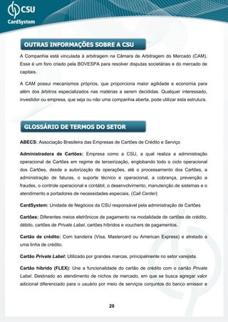 OUTRAS INFORMAÇÕES SOBRE A CSU
A Companhia está vinculada à arbitragem na Câmara de Arbitragem do Mercado (CAM).
Esse é um foro criado pela BOVESPA para resolver disputas societárias e do mercado de
capitais.

A CAM possui mecanismos próprios, que proporciona maior agilidade e economia para
além dos árbitros especializados nas matérias a serem decididas. Qualquer interessado,
investidor ou empresa, que seja ou não uma companhia aberta, pode utilizar esta estrutura.




  GLOSSÁRIO DE TERMOS DO SETOR

ABECS: Associação Brasileira das Empresas de Cartões de Crédito e Serviço

Administradora de Cartões: Empresa como a CSU, a qual realiza a administração
operacional de Cartões em regime de terceirização, englobando todo o ciclo operacional
dos Cartões, desde a autorização de operações, até o processamento dos Cartões, a
administração de faturas, o suporte técnico e operacional, a cobrança, prevenção a
fraudes, o controle operacional e contábil, o desenvolvimento, manutenção de sistemas e o
atendimento a portadores de necessidades especiais, (Call Center)

CardSystem: Unidade de Negócios da CSU responsável pela administração de Cartões

Cartões: Diferentes meios eletrônicos de pagamento na modalidade de cartões de crédito,
débito, cartões de Private Label, cartões híbridos e vouchers de pagamentos.

Cartão de crédito: Com bandeira (Visa, Mastercard ou American Express) e atrelado a
uma linha de crédito.

Cartão Private Label: Utilizado por grandes marcas, principalmente no setor varejista.

Cartão híbrido (FLEX): Une a funcionalidade do cartão de crédito com o cartão Private
Label. Destinado ao atendimento de nichos de mercado, em que se busca agregar valor
adicional diferenciado para o usuário por meio de serviços conjuntos do banco emissor e



                                           20
 