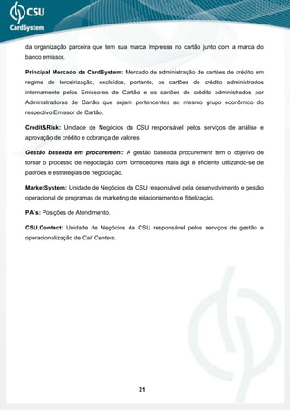 da organização parceira que tem sua marca impressa no cartão junto com a marca do
banco emissor.

Principal Mercado da CardSystem: Mercado de administração de cartões de crédito em
regime de terceirização, excluídos, portanto, os cartões de crédito administrados
internamente pelos Emissores de Cartão e os cartões de crédito administrados por
Administradoras de Cartão que sejam pertencentes ao mesmo grupo econômico do
respectivo Emissor de Cartão.

Credit&Risk: Unidade de Negócios da CSU responsável pelos serviços de análise e
aprovação de crédito e cobrança de valores

Gestão baseada em procurement: A gestão baseada procurement tem o objetivo de
tornar o processo de negociação com fornecedores mais ágil e eficiente utilizando-se de
padrões e estratégias de negociação.

MarketSystem: Unidade de Negócios da CSU responsável pela desenvolvimento e gestão
operacional de programas de marketing de relacionamento e fidelização.

PA´s: Posições de Atendimento.

CSU.Contact: Unidade de Negócios da CSU responsável pelos serviços de gestão e
operacionalização de Call Centers.




                                          21
 