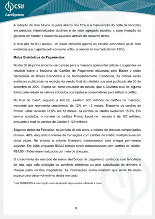 A redução da taxa básica de juros abaixo dos 10% e a manutenção do corte de impostos
em produtos industrializados duráveis e de valor agregado mostrou a clara intenção do
governo em manter a economia aquecida através do consumo direto.

A leve alta do ICC revelou um maior otimismo quanto ao cenário econômico atual. Isso
evidencia que o apetite pelo consumo voltou a crescer no mercado (fonte: FGV).

Meios Eletrônicos de Pagamentos:

No dia 30 de junho encerrou-se o prazo para o mercado apresentar críticas e sugestões ao
relatório sobre a Indústria de Cartões de Pagamento elaborado pelo Bacen e pelas
Secretarias de Direito Econômico e de Acompanhamento Econômico. As críticas serão
avaliadas e utilizadas na redação da versão final do relatório que será publicado até 30 de
setembro de 2009. Espera-se, como resultado do estudo, que o Governo atue de alguma
forma para reduzir os valores cobrados dos lojistas e consumidores para utilizar o cartão.

No final de maio*, segundo a ABECS, existiam 535 milhões de cartões no mercado,
montante que representa crescimento de 12% em 12 meses. Enquanto os cartões de
Private Label variaram 16,5% em 12 meses, os cartões de crédito evoluíram 15,2%. Em
termos absolutos, o número de cartões Private Label no mercado é de 183 milhões,
enquanto o total de cartões de Crédito é 129 milhões.

Segundo dados da Febraban, no período de oito anos, o volume de cheques compensados
diminuiu 48%, enquanto o volume de transações com cartões de crédito multiplicou-se em
cinco vezes. No entanto o volume financeiro transacionado com cheque permanece
superior. Em 2008 enquanto R$322 bilhões foram transacionados com cartões de crédito,
R$1,05 trilhões eram realizados por meio de cheques.

O crescimento do mercado de meios eletrônicos de pagamento continuou com tendência
de alta, seja pela evolução do comércio eletrônico ou pela substituição do dinheiro e
cheque pelos cartões magnéticos. As informações acima mostram que ainda há muito
espaço para desenvolvimento desse mercado.

* até 28/07/2009 a informação mais atualizada disponível é referente a maio.




                                                    3
 