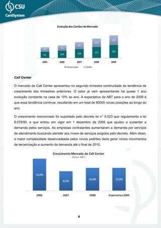 Evolução dos Cartões do Mercado



                                                                        129
                                                                 112
                                                 91
                               71
                   59
                                                                 157    183
                               105              128
                   91

                   2005       2006              2007             2008   2009
                                     Private Label     Crédito



Call Center

O mercado de Call Center apresentou no segundo trimestre continuidade da tendência de
crescimento dos trimestres anteriores. O setor já vem apresentando há quase 1 ano
evolução constante na casa de 10% ao ano. A expectativa da ABT para o ano de 2009 é
que essa tendência continue, resultando em um total de 80000 novas posições ao longo do
ano.

O crescimento mencionado foi suportado pelo decreto lei n° 6.523 que regulamenta a lei
8.078/90, e que entrou em vigor em 1 dezembro de 2008 que ajudou a sustentar a
demanda pelos serviços. As empresas contratantes aumentaram a demanda por serviços
de atendimento buscando atender aos níveis de serviços exigidos pelo decreto. Além disso,
a maior complexidade desencadeada pelos novos padrões deve gerar novos movimentos
de terceirização e aumento da demanda até o final de 2010.




                                                 4
 