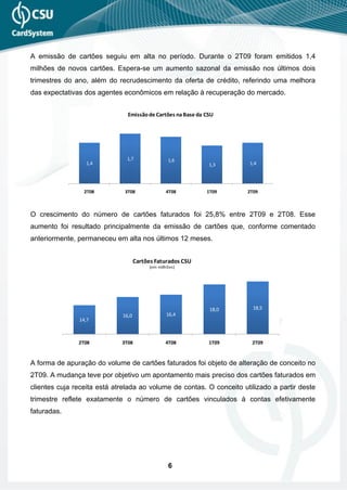 A emissão de cartões seguiu em alta no período. Durante o 2T09 foram emitidos 1,4
milhões de novos cartões. Espera-se um aumento sazonal da emissão nos últimos dois
trimestres do ano, além do recrudescimento da oferta de crédito, referindo uma melhora
das expectativas dos agentes econômicos em relação à recuperação do mercado.


                               Emissão de Cartões na Base da CSU




                               1,7               1,6
                  1,4                                         1,3     1,4




                 2T08         3T08              4T08         1T09     2T09



O crescimento do número de cartões faturados foi 25,8% entre 2T09 e 2T08. Esse
aumento foi resultado principalmente da emissão de cartões que, conforme comentado
anteriormente, permaneceu em alta nos últimos 12 meses.


                                    Cartões Faturados CSU
                                         (em milhões)




                                                              18,0      18,5
                             16,0               16,4
               14,7



               2T08          3T08               4T08          1T09     2T09


A forma de apuração do volume de cartões faturados foi objeto de alteração de conceito no
2T09. A mudança teve por objetivo um apontamento mais preciso dos cartões faturados em
clientes cuja receita está atrelada ao volume de contas. O conceito utilizado a partir deste
trimestre reflete exatamente o número de cartões vinculados à contas efetivamente
faturadas.




                                                 6
 