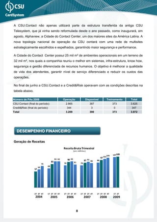 A CSU.Contact não apenas utilizará parte da estrutura transferida da antiga CSU
Telesystem, que já vinha sendo reformulada desde o ano passado, como inaugurará, em
agosto, Alphaview, a Cidade do Contact Center, um dos maiores sites da América Latina. A
nova topologia nacional de operação da CSU contará com uma rede de multisites
estrategicamente escolhidos e espelhados, garantindo maior segurança e performance.

A Cidade do Contact Center possui 25 mil m² de ambientes operacionais em um terreno de
32 mil m², nos quais a companhia reuniu o melhor em sistemas, infra-estrutura, know how,
segurança e gestão diferenciada de recursos humanos. O objetivo é melhorar a qualidade
de vida dos atendentes, garantir nível de serviço diferenciado e reduzir os custos das
operações.

No final de junho a CSU.Contact e a Credit&Risk operavam com as condições descritas na
tabela abaixo.

Número de PAs 2009                                 Operação                  Disponível              Treinamento   Total
CSU.Contact (final do período):                     2.865                        387                    373        3.625
Credit&Risk (final do período):                         344                        3                     0         347
Total                                               3.209                        390                    373        3.972




   DESEMPENHO FINANCEIRO

Geração de Receitas

                                                   Receita Bruta Trimestral
                                                                (em milhões)

                                                                                                 105     107109
                                                                                            97 101
                                           93 92        90 93               87 91 86   88
                                      83                        81
                            76                     78                  78
                                 68
                       64
                  57




                  2T 3T 4T       1T 2T 3T 4T       1T 2T 3T 4T         1T 2T 3T 4T     1T 2T 3T 4T       1T 2T
                   2004               2005              2006                2007            2008         2009



                                                                  8
 