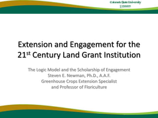 Extension and Engagement for the21stCentury Land Grant Institution The Logic Model and the Scholarship of Engagement  Steven E. Newman, Ph.D., A.A.F. Greenhouse Crops Extension Specialist and Professor of Floriculture 