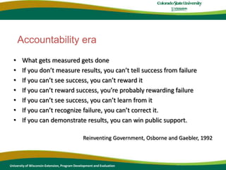What gets measured gets doneIf you don’t measure results, you can’t tell success from failureIf you can’t see success, you can’t reward itIf you can’t reward success, you’re probably rewarding failureIf you can’t see success, you can’t learn from itIf you can’t recognize failure, you can’t correct it.If you can demonstrate results, you can win public support.Reinventing Government, Osborne and Gaebler, 1992Accountability eraUniversity of Wisconsin-Extension, Program Development and Evaluation