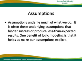 AssumptionsAssumptions underlie much of what we do.  It is often these underlying assumptions that hinder success or produce less-than-expected results. One benefit of logic modeling is that it helps us make our assumptions explicit.University of Wisconsin-Extension, Program Development and Evaluation