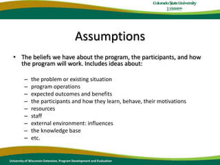 AssumptionsThe beliefs we have about the program, the participants, and how the program will work. Includes ideas about:the problem or existing situationprogram operationsexpected outcomes and benefitsthe participants and how they learn, behave, their motivationsresourcesstaff external environment: influencesthe knowledge baseetc.University of Wisconsin-Extension, Program Development and Evaluation