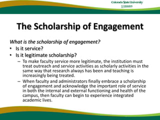 The Scholarship of EngagementWhat is the scholarship of engagement?Is it service?Is it legitimate scholarship?To make faculty service more legitimate, the institution must treat outreach and service activities as scholarly activities in the same way that research always has been and teaching is increasingly being treated. When faculty and administrators finally embrace a scholarship of engagement and acknowledge the important role of service in both the internal and external functioning and health of the campus, then faculty can begin to experience integrated academic lives. 