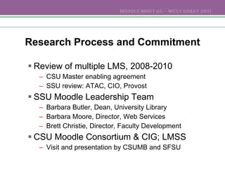 Research Process and Commitment Review of multiple LMS, 2008-2010 CSU Master enabling agreement SSU review: ATAC, CIO, Provost SSU Moodle Leadership Team Barbara Butler, Dean, University Library Barbara Moore, Director, Web Services Brett Christie, Director, Faculty Development CSU Moodle Consortium & CIG; LMSS Visit and presentation by CSUMB and SFSU 