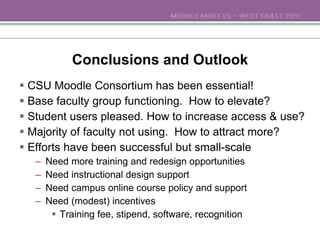 Conclusions and Outlook CSU Moodle Consortium has been essential! Base faculty group functioning.  How to elevate? Student users pleased. How to increase access & use? Majority of faculty not using.  How to attract more? Efforts have been successful but small-scale Need more training and redesign opportunities Need instructional design support Need campus online course policy and support  Need (modest) incentives Training fee, stipend, software, recognition 