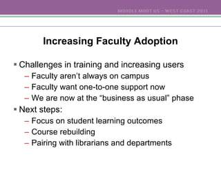 Increasing Faculty Adoption Challenges in training and increasing users Faculty aren’t always on campus Faculty want one-to-one support now We are now at the “business as usual” phase Next steps: Focus on student learning outcomes Course rebuilding Pairing with librarians and departments 