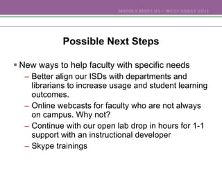 Possible Next Steps New ways to help faculty with specific needs Better align our ISDs with departments and librarians to increase usage and student learning outcomes. Online webcasts for faculty who are not always on campus. Why not? Continue with our open lab drop in hours for 1-1 support with an instructional developer Skype trainings 