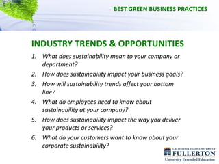 BEST GREEN BUSINESS PRACTICES




INDUSTRY TRENDS & OPPORTUNITIES
1. What does sustainability mean to your company or 
   department?
2. How does sustainability impact your business goals?
3. How will sustainability trends affect your bottom 
   line?
4. What do employees need to know about 
   sustainability at your company?
5. How does sustainability impact the way you deliver 
   your products or services?
6. What do your customers want to know about your 
   corporate sustainability?
 