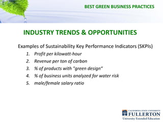 BEST GREEN BUSINESS PRACTICES




  INDUSTRY TRENDS & OPPORTUNITIES
Examples of Sustainability Key Performance Indicators (SKPIs)
   1.   Profit per kilowatt‐hour
   2.   Revenue per ton of carbon
   3.   % of products with "green design“
   4.   % of business units analyzed for water risk
   5.   male/female salary ratio
 