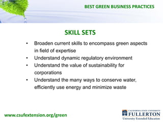 BEST GREEN BUSINESS PRACTICES




                          SKILL SETS
         •   Broaden current skills to encompass green aspects
             in field of expertise
         •   Understand dynamic regulatory environment
         •   Understand the value of sustainability for
             corporations
         •   Understand the many ways to conserve water,
             efficiently use energy and minimize waste




www.csufextension.org/green
 