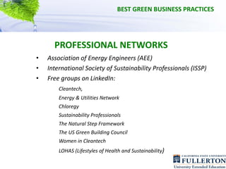 BEST GREEN BUSINESS PRACTICES




      PROFESSIONAL NETWORKS
•   Association of Energy Engineers (AEE)
•   International Society of Sustainability Professionals (ISSP) 
•   Free groups on LinkedIn:
        Cleantech, 
        Energy & Utilities Network
        Chloregy
        Sustainability Professionals
        The Natural Step Framework
        The US Green Building Council
        Women in Cleantech 
        LOHAS (Lifestyles of Health and Sustainability)
 