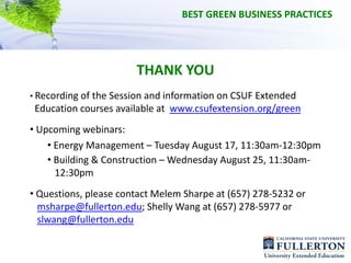 BEST GREEN BUSINESS PRACTICES




                       THANK YOU
• Recording of the Session and information on CSUF Extended 
 Education courses available at  www.csufextension.org/green
• Upcoming webinars:
    • Energy Management – Tuesday August 17, 11:30am‐12:30pm
    • Building & Construction – Wednesday August 25, 11:30am‐
      12:30pm
• Questions, please contact Melem Sharpe at (657) 278‐5232 or
  msharpe@fullerton.edu; Shelly Wang at (657) 278‐5977 or 
  slwang@fullerton.edu
 